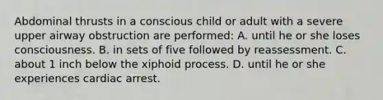 Abdominal thrusts in a conscious child or adult with a severe upper airway obstruction are performed: A. until he or she loses consciousness. B. in sets of five followed by reassessment. C. about 1 inch below the xiphoid process. D. until he or she experiences cardiac arrest.