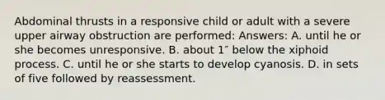 Abdominal thrusts in a responsive child or adult with a severe upper airway obstruction are performed: Answers: A. until he or she becomes unresponsive. B. about 1″ below the xiphoid process. C. until he or she starts to develop cyanosis. D. in sets of five followed by reassessment.