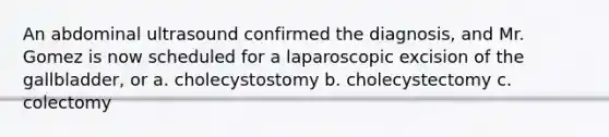 An abdominal ultrasound confirmed the diagnosis, and Mr. Gomez is now scheduled for a laparoscopic excision of the gallbladder, or a. cholecystostomy b. cholecystectomy c. colectomy