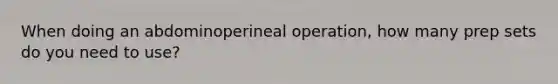 When doing an abdominoperineal operation, how many prep sets do you need to use?