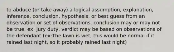 to abduce (or take away) a logical assumption, explanation, inference, conclusion, hypothesis, or best guess from an observation or set of observations. conclusion may or may not be true. ex: jury duty, verdict may be based on observations of the defendant (ex:The lawn is wet, this would be normal if it rained last night, so it probably rained last night)