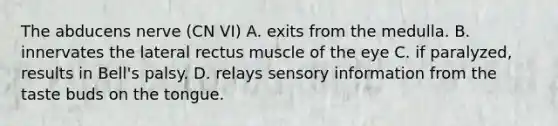 The abducens nerve (CN VI) A. exits from the medulla. B. innervates the lateral rectus muscle of the eye C. if paralyzed, results in Bell's palsy. D. relays sensory information from the taste buds on the tongue.