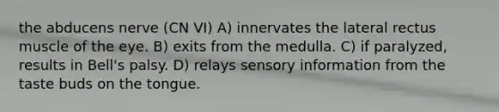 the abducens nerve (CN VI) A) innervates the lateral rectus muscle of the eye. B) exits from the medulla. C) if paralyzed, results in Bell's palsy. D) relays sensory information from the taste buds on the tongue.