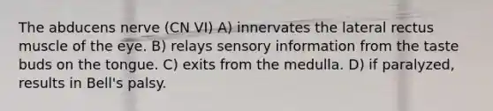 The abducens nerve (CN VI) A) innervates the lateral rectus muscle of the eye. B) relays sensory information from the taste buds on the tongue. C) exits from the medulla. D) if paralyzed, results in Bell's palsy.