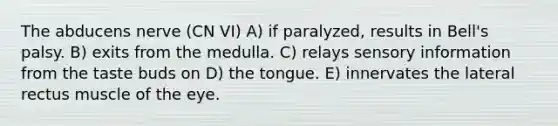 The abducens nerve (CN VI) A) if paralyzed, results in Bell's palsy. B) exits from the medulla. C) relays sensory information from the taste buds on D) the tongue. E) innervates the lateral rectus muscle of the eye.