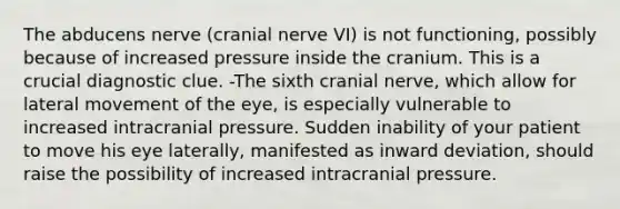 The abducens nerve (cranial nerve VI) is not functioning, possibly because of increased pressure inside the cranium. This is a crucial diagnostic clue. -The sixth cranial nerve, which allow for lateral movement of the eye, is especially vulnerable to increased intracranial pressure. Sudden inability of your patient to move his eye laterally, manifested as inward deviation, should raise the possibility of increased intracranial pressure.