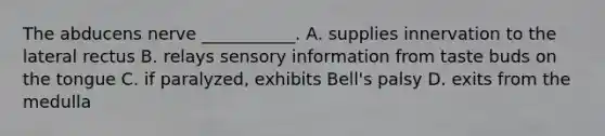 The abducens nerve ___________. A. supplies innervation to the lateral rectus B. relays sensory information from taste buds on the tongue C. if paralyzed, exhibits Bell's palsy D. exits from the medulla