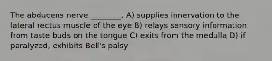 The abducens nerve ________. A) supplies innervation to the lateral rectus muscle of the eye B) relays sensory information from taste buds on the tongue C) exits from the medulla D) if paralyzed, exhibits Bell's palsy