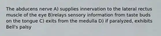 The abducens nerve A) supplies innervation to the lateral rectus muscle of the eye B)relays sensory information from taste buds on the tongue C) exits from the medulla D) if paralyzed, exhibits Bell's palsy