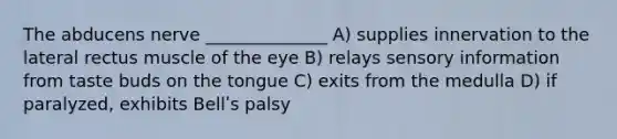 The abducens nerve ______________ A) supplies innervation to the lateral rectus muscle of the eye B) relays sensory information from taste buds on the tongue C) exits from the medulla D) if paralyzed, exhibits Bellʹs palsy