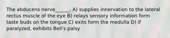 The abducens nerve______. A) supplies innervation to the lateral rectus muscle of the eye B) relays sensory information form taste buds on the tongue C) exits form the medulla D) if paralyzed, exhibits Bell's palsy