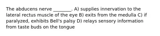 The abducens nerve ________. A) supplies innervation to the lateral rectus muscle of the eye B) exits from the medulla C) if paralyzed, exhibits Bell's palsy D) relays sensory information from taste buds on the tongue