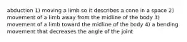 abduction 1) moving a limb so it describes a cone in a space 2) movement of a limb away from the midline of the body 3) movement of a limb toward the midline of the body 4) a bending movement that decreases the angle of the joint