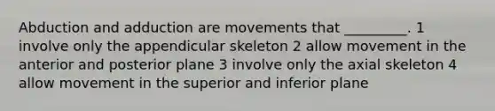 Abduction and adduction are movements that _________. 1 involve only the appendicular skeleton 2 allow movement in the anterior and posterior plane 3 involve only the axial skeleton 4 allow movement in the superior and inferior plane