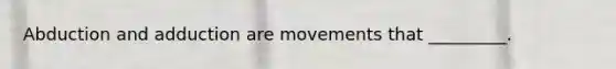 Abduction and adduction are movements that _________.