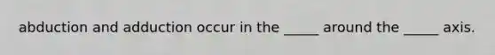 abduction and adduction occur in the _____ around the _____ axis.