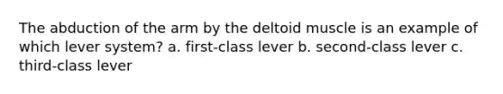 The abduction of the arm by the deltoid muscle is an example of which lever system? a. first-class lever b. second-class lever c. third-class lever