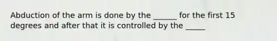 Abduction of the arm is done by the ______ for the first 15 degrees and after that it is controlled by the _____