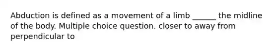 Abduction is defined as a movement of a limb ______ the midline of the body. Multiple choice question. closer to away from perpendicular to