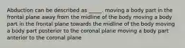 Abduction can be described as _____. moving a body part in the frontal plane away from the midline of the body moving a body part in the frontal plane towards the midline of the body moving a body part posterior to the coronal plane moving a body part anterior to the coronal plane