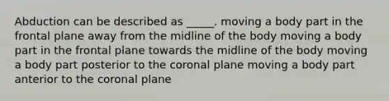 Abduction can be described as _____. moving a body part in the frontal plane away from the midline of the body moving a body part in the frontal plane towards the midline of the body moving a body part posterior to <a href='https://www.questionai.com/knowledge/kUSHhCSdkt-the-corona' class='anchor-knowledge'>the corona</a>l plane moving a body part anterior to the coronal plane