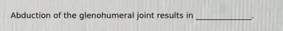 Abduction of the glenohumeral joint results in ______________.