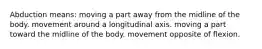 Abduction means: moving a part away from the midline of the body. movement around a longitudinal axis. moving a part toward the midline of the body. movement opposite of flexion.