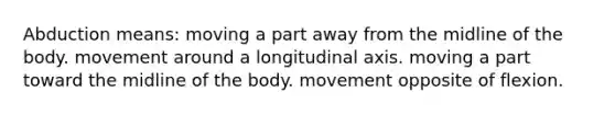 Abduction means: moving a part away from the midline of the body. movement around a longitudinal axis. moving a part toward the midline of the body. movement opposite of flexion.