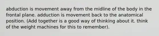 abduction is movement away from the midline of the body in the frontal plane. adduction is movement back to the anatomical position. (Add together is a good way of thinking about it. think of the weight machines for this to remember).