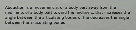 Abduction is a movement a. of a body part away from the midline b. of a body part toward the midline c. that increases the angle between the articulating bones d. the decreases the angle between the articulating bones