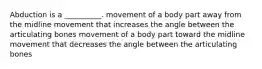 Abduction is a __________. movement of a body part away from the midline movement that increases the angle between the articulating bones movement of a body part toward the midline movement that decreases the angle between the articulating bones