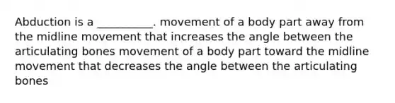 Abduction is a __________. movement of a body part away from the midline movement that increases the angle between the articulating bones movement of a body part toward the midline movement that decreases the angle between the articulating bones