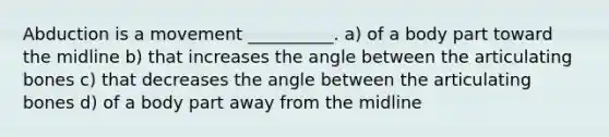 Abduction is a movement __________. a) of a body part toward the midline b) that increases the angle between the articulating bones c) that decreases the angle between the articulating bones d) of a body part away from the midline