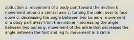 abduction a. movement of a body part toward the midline b. movement around a central axis c. turning the palm over to face down d. decreasing the angle between two bones e. movement of a body part away from the midline f. increasing the angle between two bones g. movement of the ankle that decreases the angle between the foot and leg h. movement in a circle