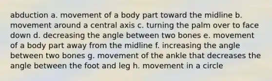 abduction a. movement of a body part toward the midline b. movement around a central axis c. turning the palm over to face down d. decreasing the angle between two bones e. movement of a body part away from the midline f. increasing the angle between two bones g. movement of the ankle that decreases the angle between the foot and leg h. movement in a circle