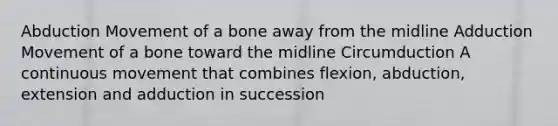 Abduction Movement of a bone away from the midline Adduction Movement of a bone toward the midline Circumduction A continuous movement that combines flexion, abduction, extension and adduction in succession