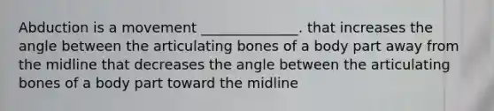 Abduction is a movement ______________. that increases the angle between the articulating bones of a body part away from the midline that decreases the angle between the articulating bones of a body part toward the midline