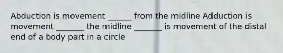 Abduction is movement ______ from the midline Adduction is movement _______ the midline _______ is movement of the distal end of a body part in a circle