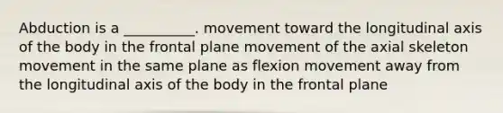 Abduction is a __________. movement toward the longitudinal axis of the body in the frontal plane movement of the axial skeleton movement in the same plane as flexion movement away from the longitudinal axis of the body in the frontal plane