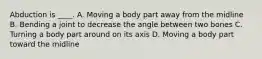 Abduction is ____. A. Moving a body part away from the midline B. Bending a joint to decrease the angle between two bones C. Turning a body part around on its axis D. Moving a body part toward the midline