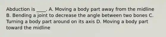 Abduction is ____. A. Moving a body part away from the midline B. Bending a joint to decrease the angle between two bones C. Turning a body part around on its axis D. Moving a body part toward the midline