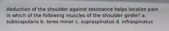 Abduction of the shoulder against resistance helps localize pain in which of the following muscles of the shoulder girdle? a. subscapularis b. teres minor c. supraspinatus d. infraspinatus