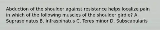 Abduction of the shoulder against resistance helps localize pain in which of the following muscles of the shoulder girdle? A. Supraspinatus B. Infraspinatus C. Teres minor D. Subscapularis