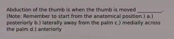 Abduction of the thumb is when the thumb is moved __________. (Note: Remember to start from the anatomical position.) a.) posteriorly b.) laterally away from the palm c.) medially across the palm d.) anteriorly