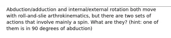 Abduction/adduction and internal/external rotation both move with roll-and-slie arthrokinematics, but there are two sets of actions that involve mainly a spin. What are they? (hint: one of them is in 90 degrees of abduction)