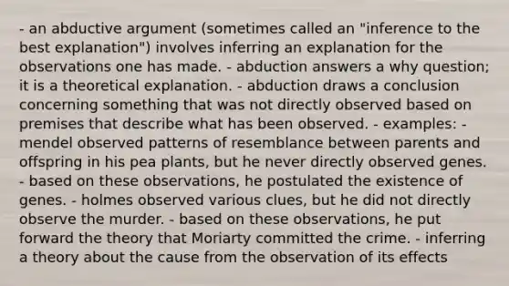 - an abductive argument (sometimes called an "inference to the best explanation") involves inferring an explanation for the observations one has made. - abduction answers a why question; it is a theoretical explanation. - abduction draws a conclusion concerning something that was not directly observed based on premises that describe what has been observed. - examples: - mendel observed patterns of resemblance between parents and offspring in his pea plants, but he never directly observed genes. - based on these observations, he postulated the existence of genes. - holmes observed various clues, but he did not directly observe the murder. - based on these observations, he put forward the theory that Moriarty committed the crime. - inferring a theory about the cause from the observation of its effects