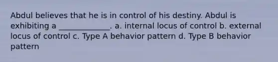 Abdul believes that he is in control of his destiny. Abdul is exhibiting a _____________. a. internal locus of control b. external locus of control c. Type A behavior pattern d. Type B behavior pattern