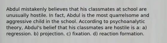 Abdul mistakenly believes that his classmates at school are unusually hostile. In fact, Abdul is the most quarrelsome and aggressive child in the school. According to psychoanalytic theory, Abdul's belief that his classmates are hostile is a: a) regression. b) projection. c) fixation. d) reaction formation.