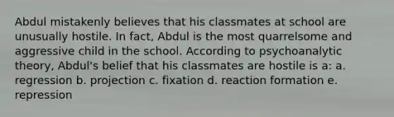 Abdul mistakenly believes that his classmates at school are unusually hostile. In fact, Abdul is the most quarrelsome and aggressive child in the school. According to psychoanalytic theory, Abdul's belief that his classmates are hostile is a: a. regression b. projection c. fixation d. reaction formation e. repression