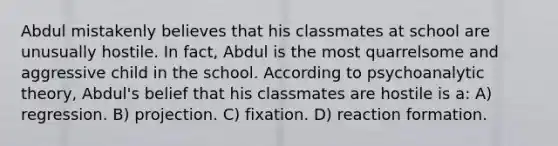 Abdul mistakenly believes that his classmates at school are unusually hostile. In fact, Abdul is the most quarrelsome and aggressive child in the school. According to psychoanalytic theory, Abdul's belief that his classmates are hostile is a: A) regression. B) projection. C) fixation. D) reaction formation.